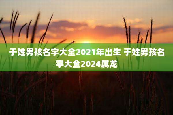 于姓男孩名字大全2021年出生 于姓男孩名字大全2024属龙