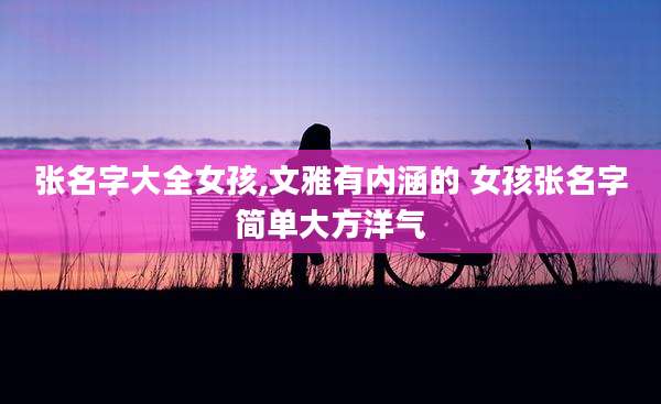 张名字大全女孩,文雅有内涵的 女孩张名字简单大方洋气