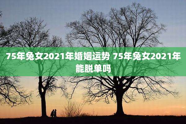 75年兔女2021年婚姻运势 75年兔女2021年能脱单吗