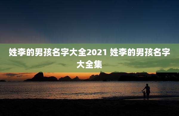 姓李的男孩名字大全2021 姓李的男孩名字大全集