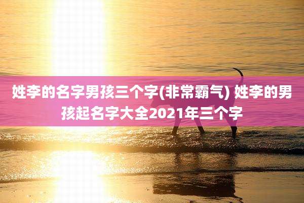 姓李的名字男孩三个字(非常霸气) 姓李的男孩起名字大全2021年三个字