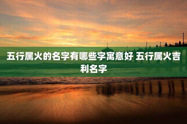 五行属火的名字有哪些字寓意好 五行属火吉利名字