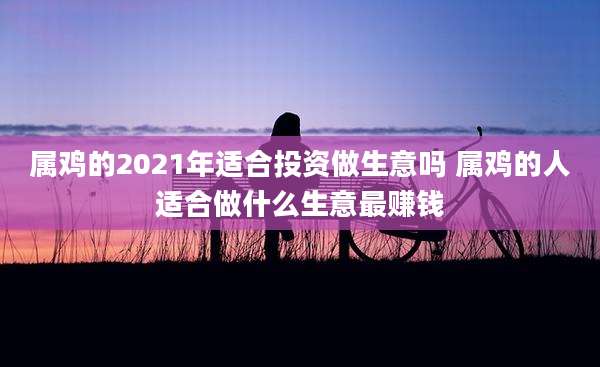 属鸡的2021年适合投资做生意吗 属鸡的人适合做什么生意最赚钱