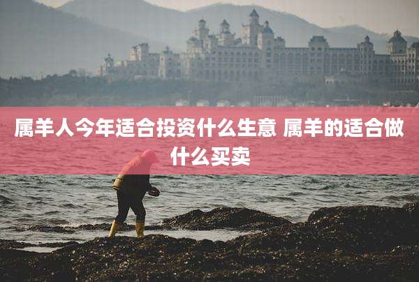 属羊人今年适合投资什么生意 属羊的适合做什么买卖