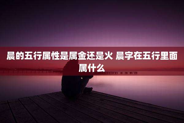 晨的五行属性是属金还是火 晨字在五行里面属什么