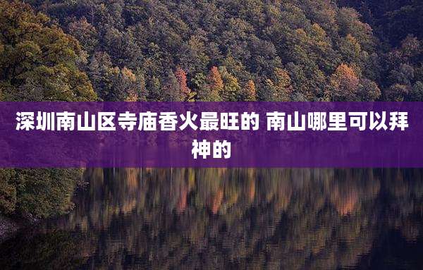 深圳南山区寺庙香火最旺的 南山哪里可以拜神的