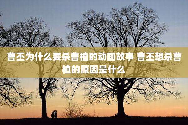 曹丕为什么要杀曹植的动画故事 曹丕想杀曹植的原因是什么