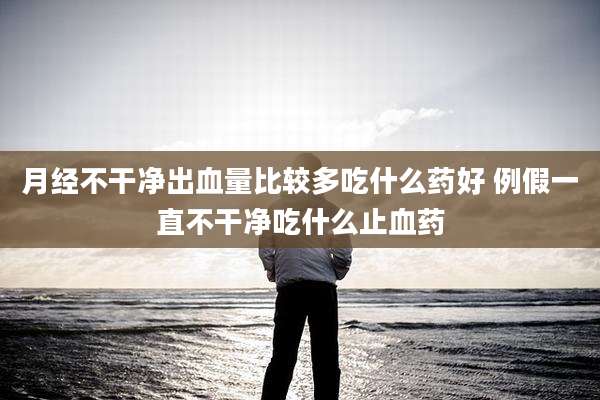 月经不干净出血量比较多吃什么药好 例假一直不干净吃什么止血药