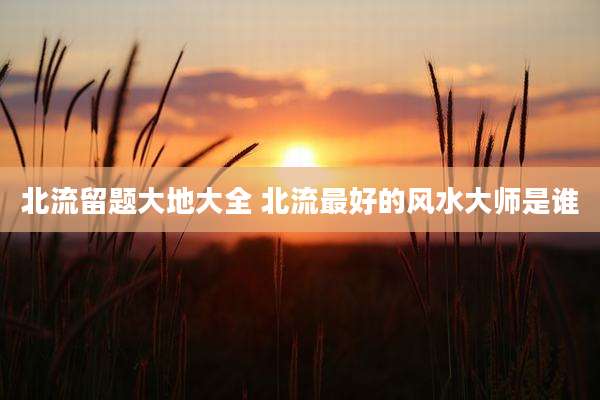 北流留题大地大全 北流最好的风水大师是谁