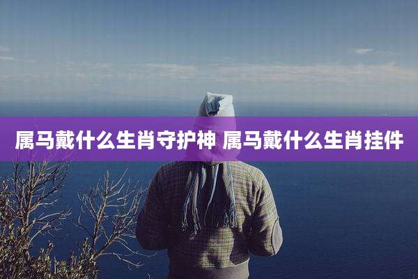 属马戴什么生肖守护神 属马戴什么生肖挂件