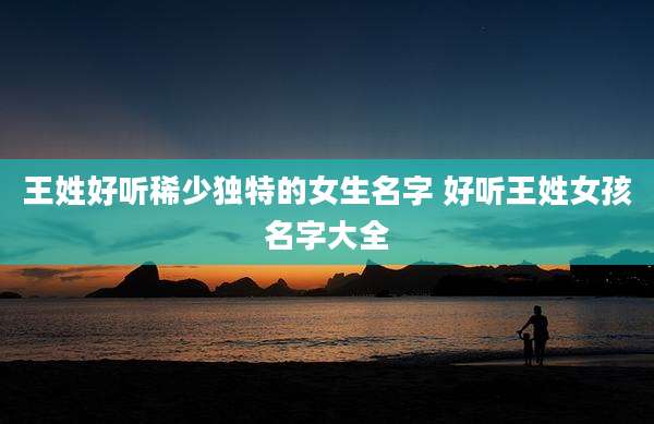 王姓好听稀少独特的女生名字 好听王姓女孩名字大全