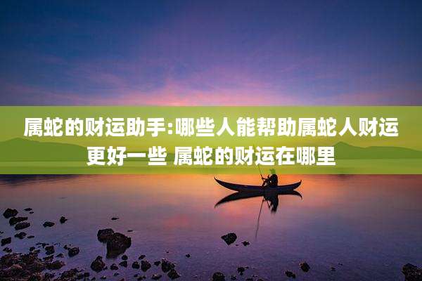 属蛇的财运助手:哪些人能帮助属蛇人财运更好一些 属蛇的财运在哪里