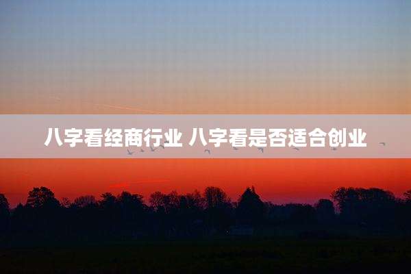 八字看经商行业 八字看是否适合创业