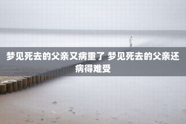 梦见死去的父亲又病重了 梦见死去的父亲还病得难受