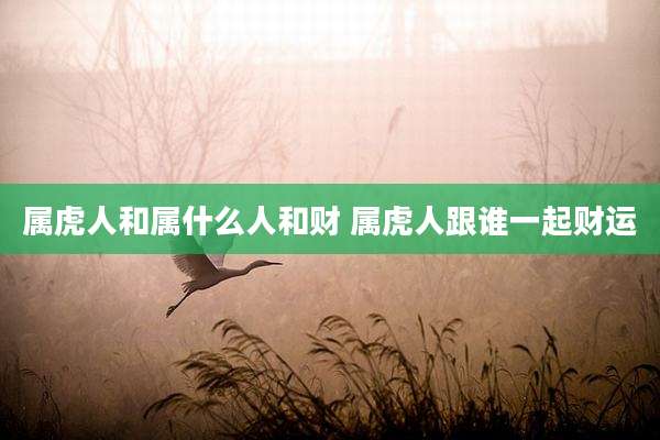 属虎人和属什么人和财 属虎人跟谁一起财运