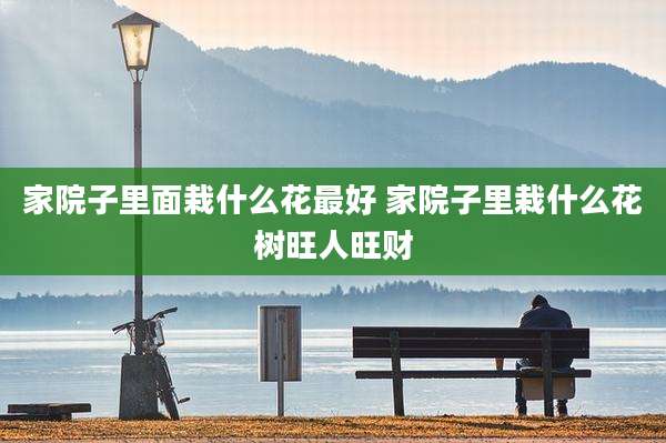 家院子里面栽什么花最好 家院子里栽什么花树旺人旺财