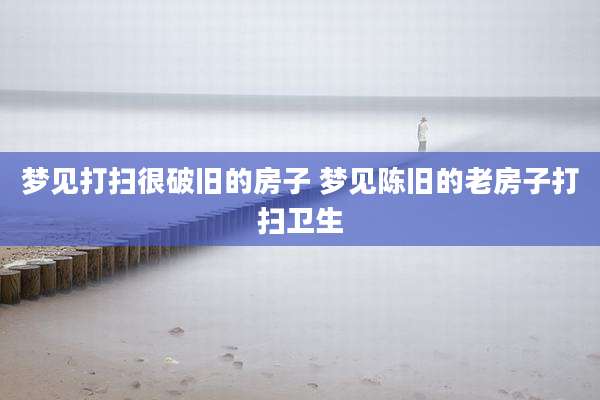 梦见打扫很破旧的房子 梦见陈旧的老房子打扫卫生