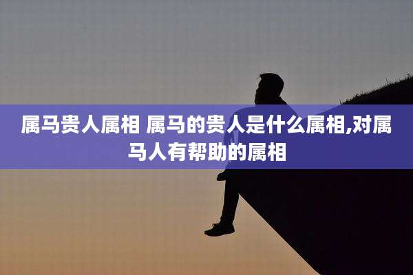 属马贵人属相 属马的贵人是什么属相,对属马人有帮助的属相