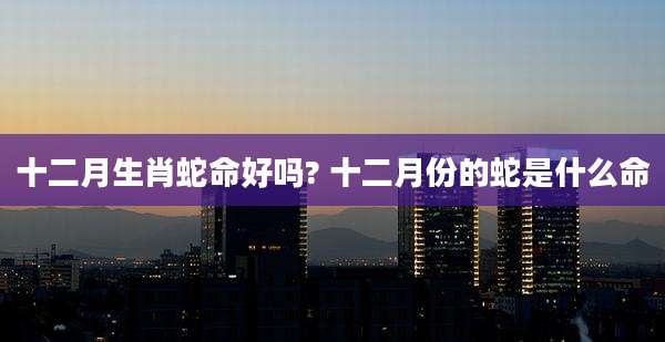 十二月生肖蛇命好吗? 十二月份的蛇是什么命