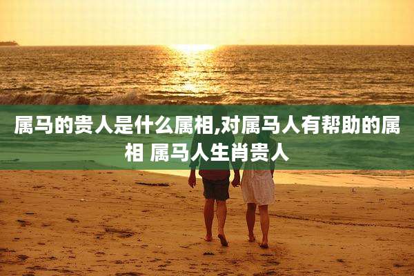 属马的贵人是什么属相,对属马人有帮助的属相 属马人生肖贵人