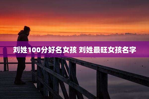 刘姓100分好名女孩 刘姓最旺女孩名字