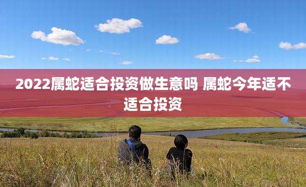 2022属蛇适合投资做生意吗 属蛇今年适不适合投资