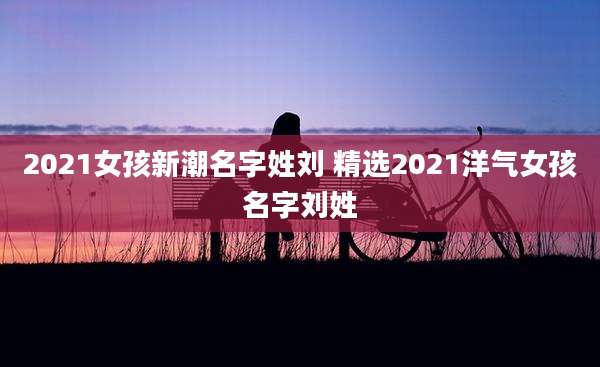 2021女孩新潮名字姓刘 精选2021洋气女孩名字刘姓