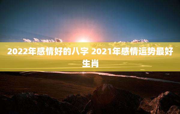 2022年感情好的八字 2021年感情运势最好生肖