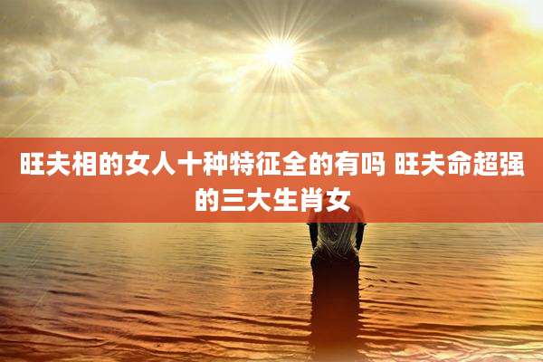 旺夫相的女人十种特征全的有吗 旺夫命超强的三大生肖女