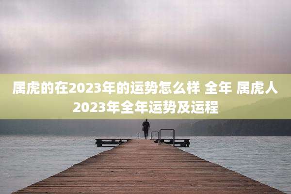 属虎的在2023年的运势怎么样 全年 属虎人2023年全年运势及运程