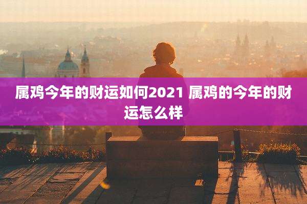 属鸡今年的财运如何2021 属鸡的今年的财运怎么样