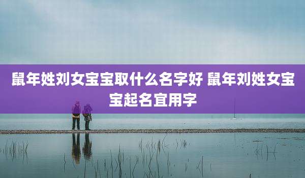 鼠年姓刘女宝宝取什么名字好 鼠年刘姓女宝宝起名宜用字