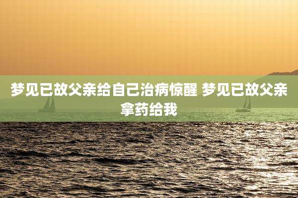 梦见已故父亲给自己治病惊醒 梦见已故父亲拿药给我