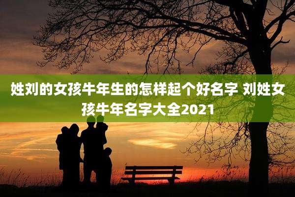 姓刘的女孩牛年生的怎样起个好名字 刘姓女孩牛年名字大全2021