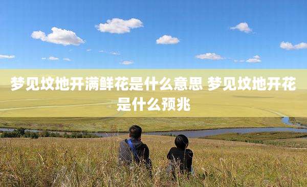 梦见坟地开满鲜花是什么意思 梦见坟地开花是什么预兆