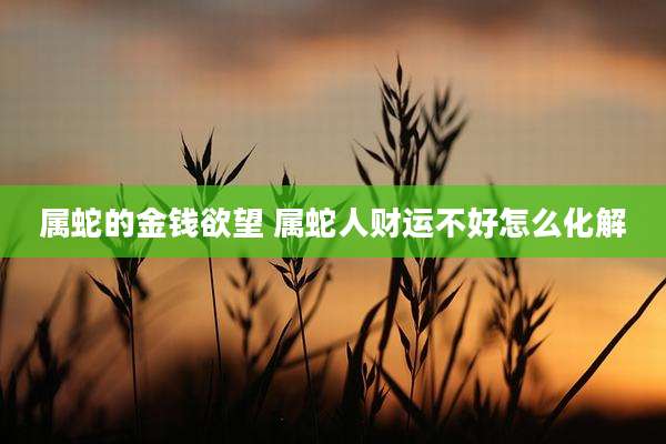属蛇的金钱欲望 属蛇人财运不好怎么化解