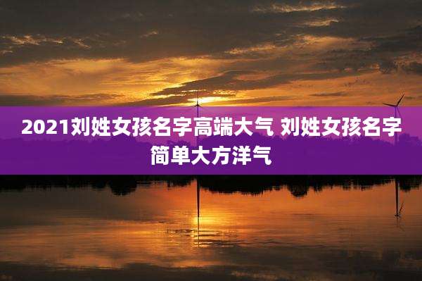 2021刘姓女孩名字高端大气 刘姓女孩名字简单大方洋气