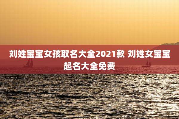 刘姓宝宝女孩取名大全2021款 刘姓女宝宝起名大全免费