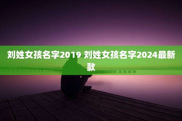 刘姓女孩名字2019 刘姓女孩名字2024最新款