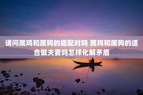 请问属鸡和属狗的能配对吗 属鸡和属狗的适合做夫妻吗怎样化解矛盾