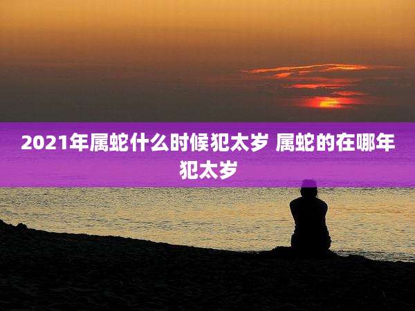 2021年属蛇什么时候犯太岁 属蛇的在哪年犯太岁