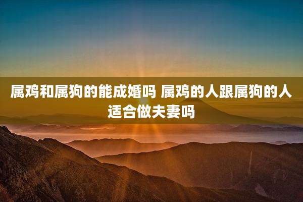 属鸡和属狗的能成婚吗 属鸡的人跟属狗的人适合做夫妻吗