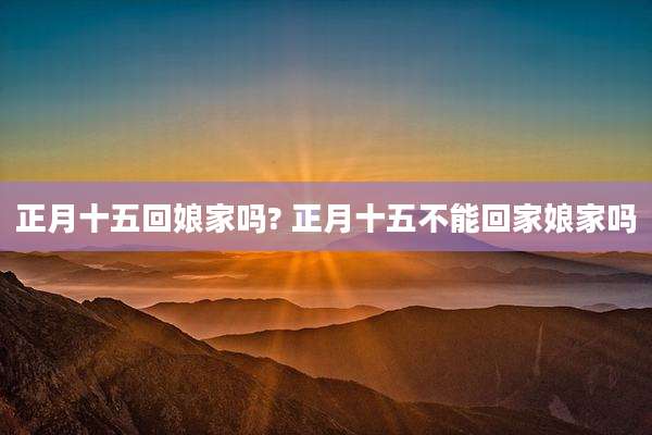 正月十五回娘家吗? 正月十五不能回家娘家吗