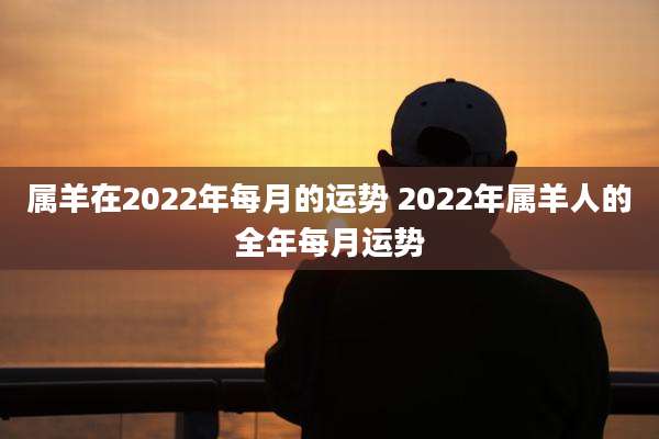属羊在2022年每月的运势 2022年属羊人的全年每月运势