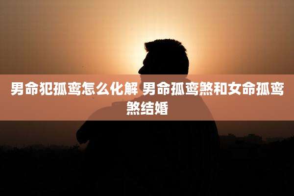 男命犯孤鸾怎么化解 男命孤鸾煞和女命孤鸾煞结婚