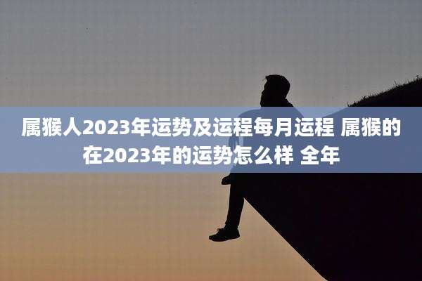 属猴人2023年运势及运程每月运程 属猴的在2023年的运势怎么样 全年