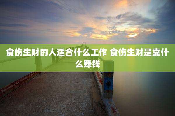 食伤生财的人适合什么工作 食伤生财是靠什么赚钱