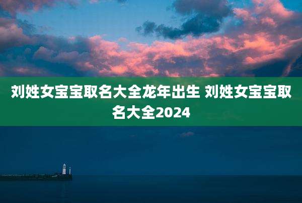 刘姓女宝宝取名大全龙年出生 刘姓女宝宝取名大全2024