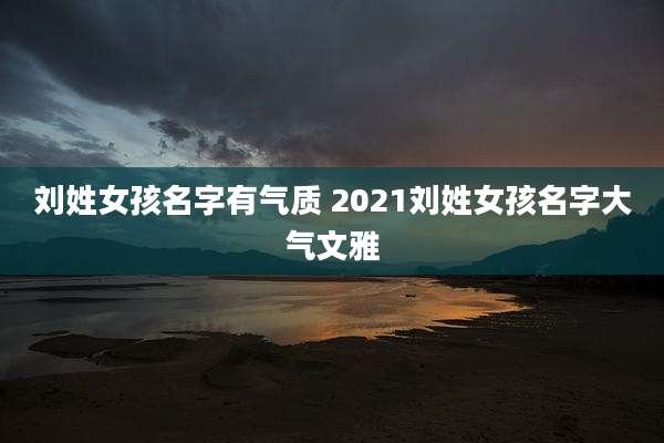 刘姓女孩名字有气质 2021刘姓女孩名字大气文雅