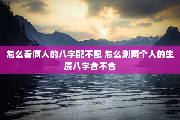 怎么看俩人的八字配不配 怎么测两个人的生辰八字合不合